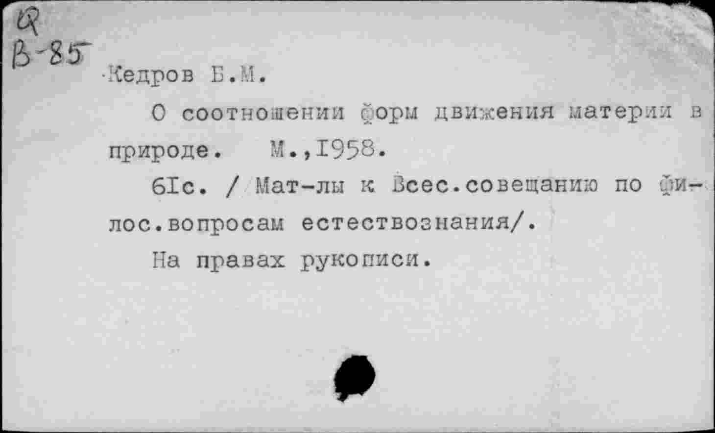 ﻿■Кедров Б.М.
О соотношении форм движения материи в природе. М.,1958.
61с. / Мат-лы к Всес.совещанию по фи-лос.вопросам естествознания/.
На правах рукописи.